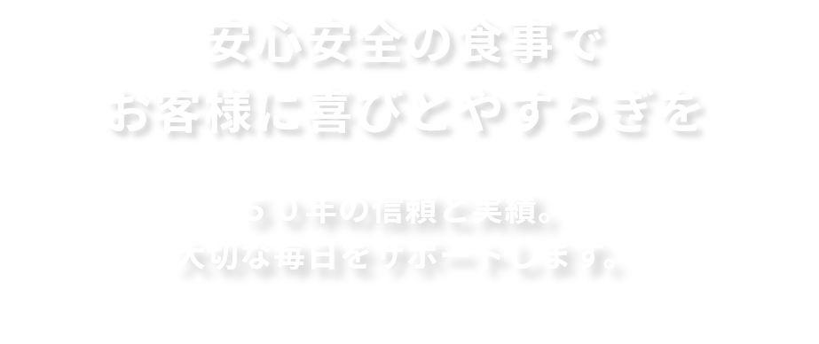 安心安全の食事でお客様に喜びとやすらぎを。５０年の信頼と実績。
        大切な毎日をサポートします。
        